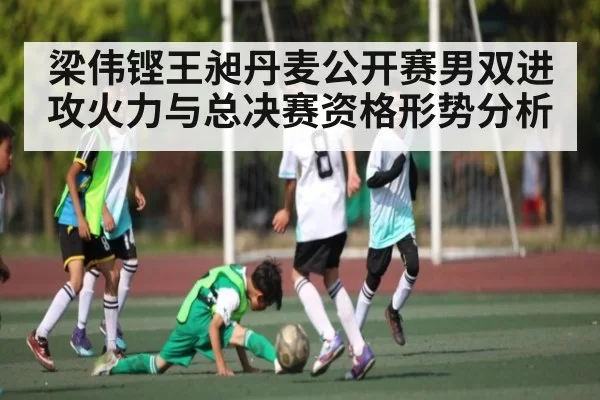 梁伟铿王昶丹麦公开赛男双进攻火力与总决赛资格形势分析
